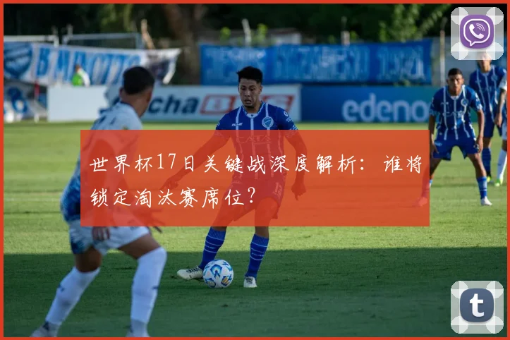 世界杯17日关键战深度解析：谁将锁定淘汰赛席位？