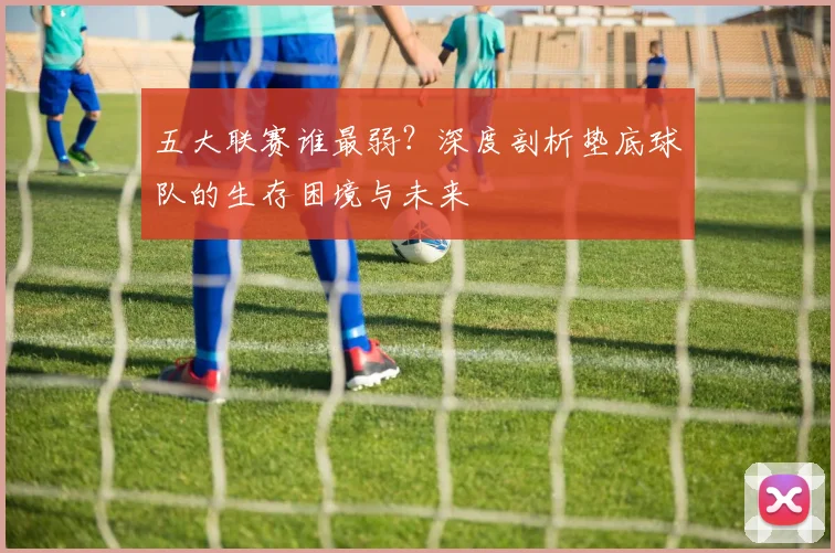 五大联赛谁最弱?深度剖析垫底球队的生存困境与未来