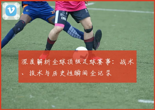 深度解析全球顶级足球赛事:战术、技术与历史性瞬间全记录