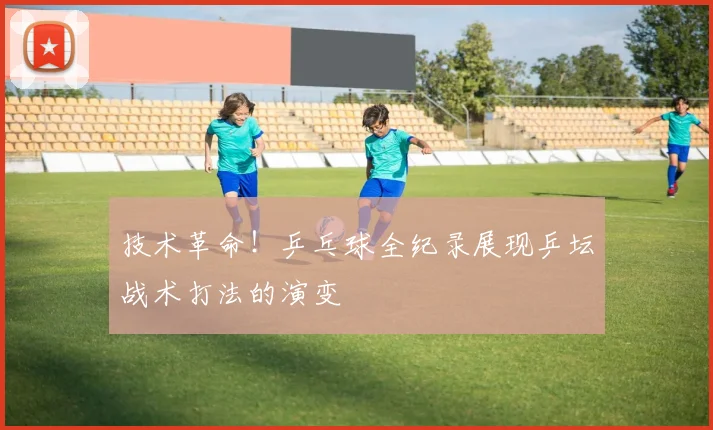 技术革命!乒乓球全纪录展现乒坛战术打法的演变