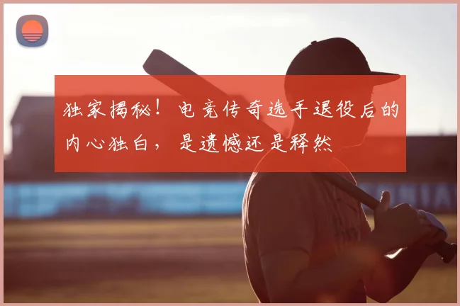 独家揭秘!电竞传奇选手退役后的内心独白,是遗憾还是释然