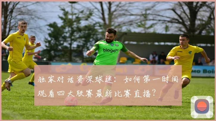 独家对话资深球迷：如何第一时间观看四大联赛最新比赛直播？