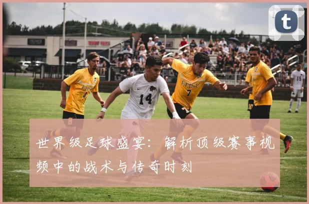 世界级足球盛宴:解析顶级赛事视频中的战术与传奇时刻