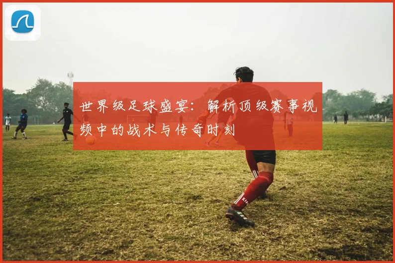 世界级足球盛宴:解析顶级赛事视频中的战术与传奇时刻
