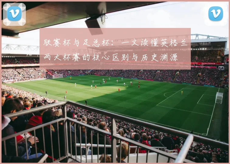 联赛杯与足总杯:一文读懂英格兰两大杯赛的核心区别与历史渊源