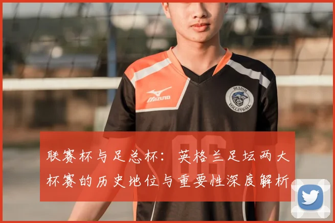 联赛杯与足总杯:英格兰足坛两大杯赛的历史地位与重要性深度解析